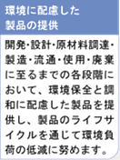 環境に配慮した製品の提供　開発・設計・原材料調達・製造・流通・使用・廃棄に至るまでの各段階において、環境保全と調和に配慮した製品を提供し、製品のライフサイクルを通じて環境負荷の低減に努めます。