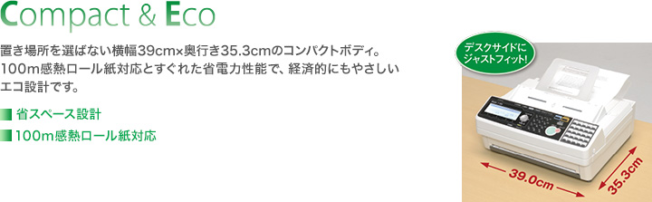Compact & Eco／置き場所を選ばない横幅39cm×奥行き35.3cmのコンパクトボディ。100m感熱ロール紙対応とすぐれた省電力性能で、経済的にもやさしいエコ設計です。■省スペース設計■100m感熱ロール紙対応■グリーン購入法の判断基準に適合